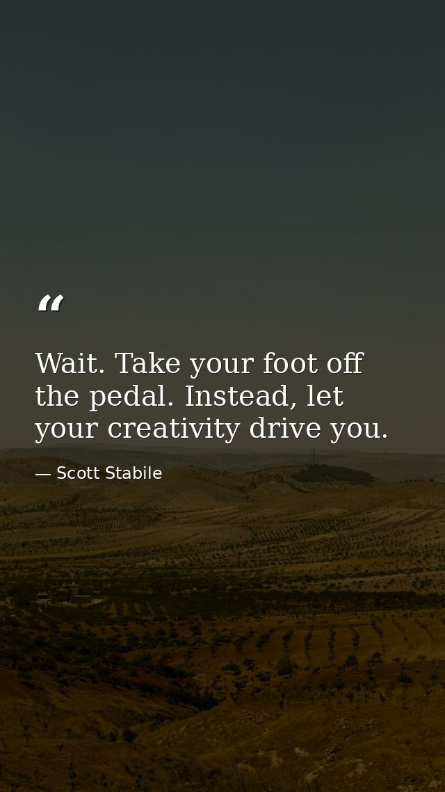 Wait. Take your foot off the pedal. Instead, let your creativity drive you. — Scott Stabile