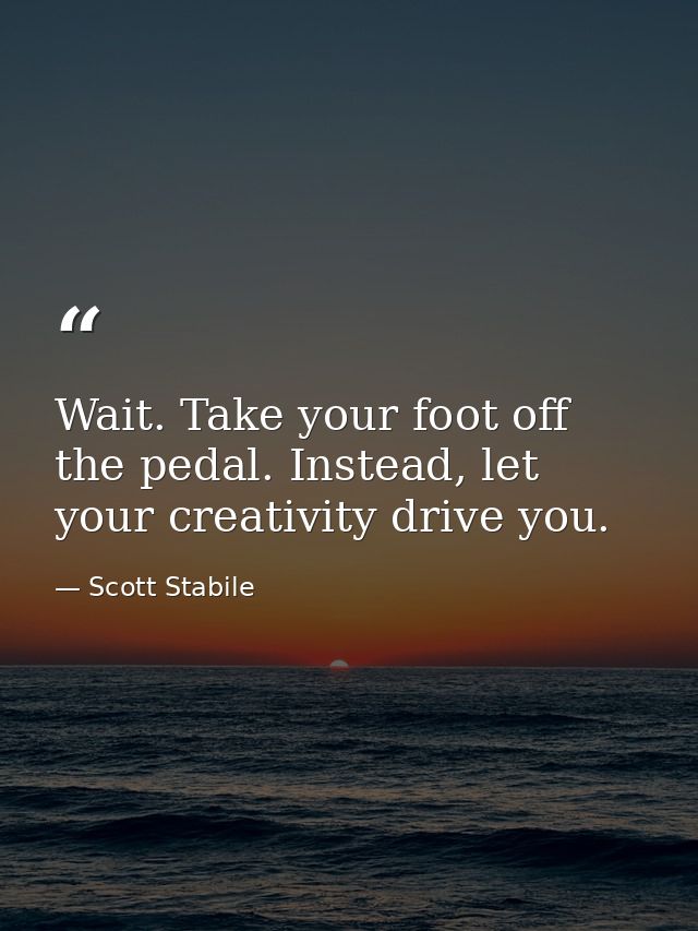Wait. Take your foot off the pedal. Instead, let your creativity drive you. — Scott Stabile