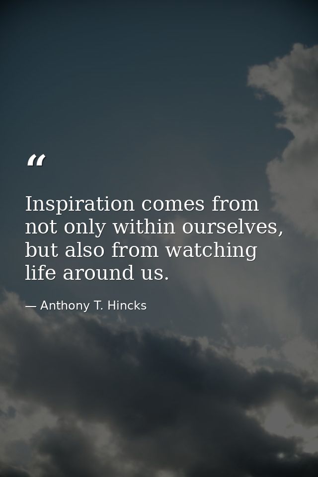 Inspiration comes from not only within ourselves, but also from watching life around us. — Anthony T. Hincks