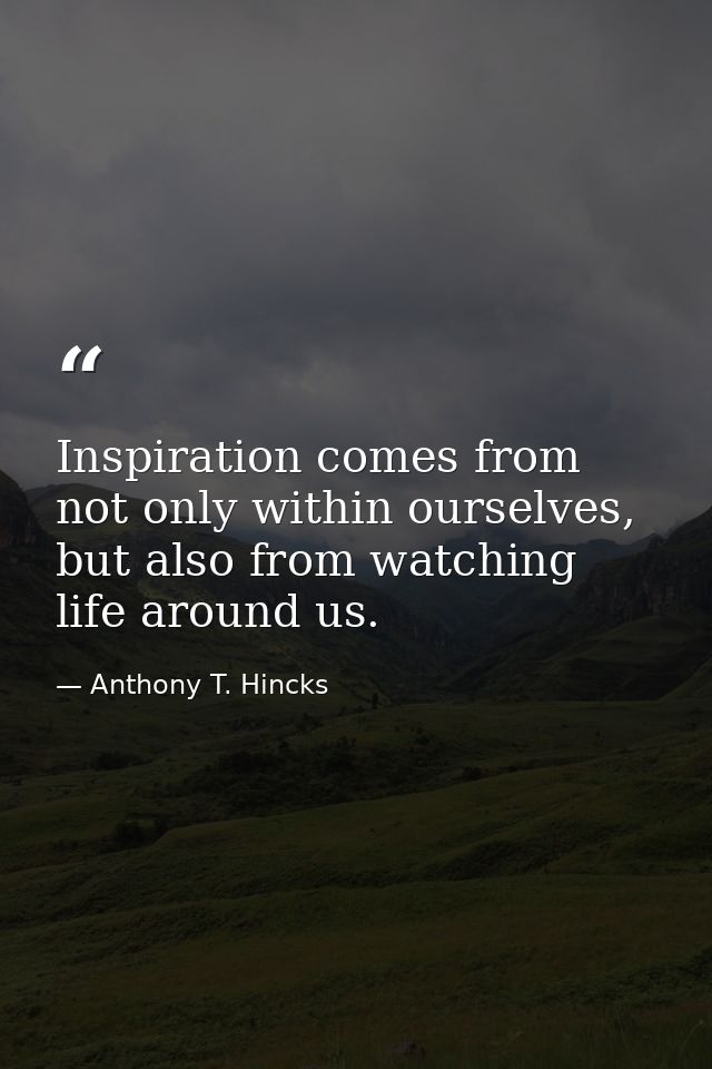 Inspiration comes from not only within ourselves, but also from watching life around us. — Anthony T. Hincks