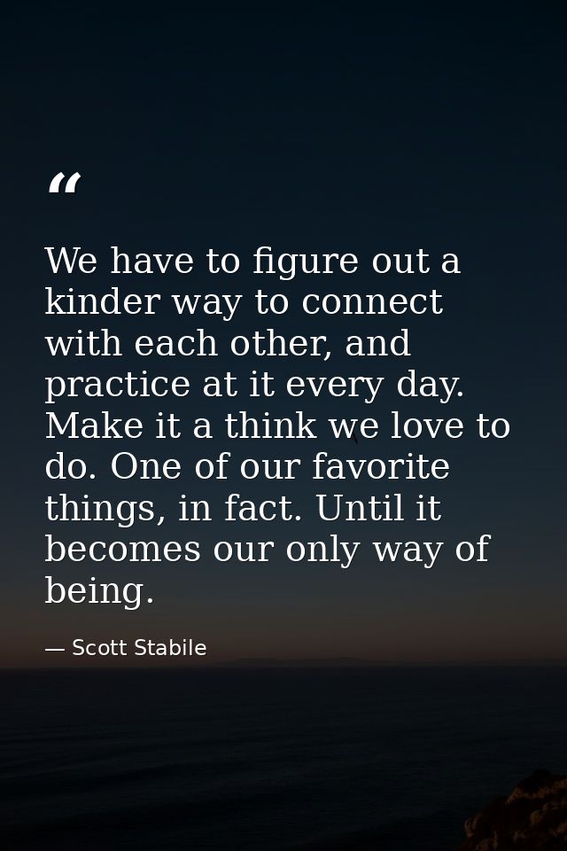 We have to figure out a kinder way to connect with each other, and practice at it every day. Make it a think we love to  — Scott Stabile
