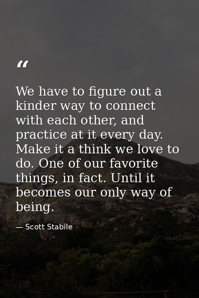 We have to figure out a kinder way to connect with each other, and practice at it every day. Make it a think we love to  — Scott Stabile