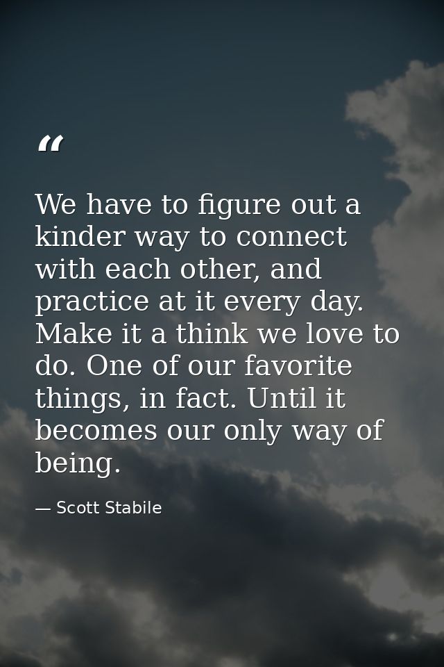 We have to figure out a kinder way to connect with each other, and practice at it every day. Make it a think we love to  — Scott Stabile