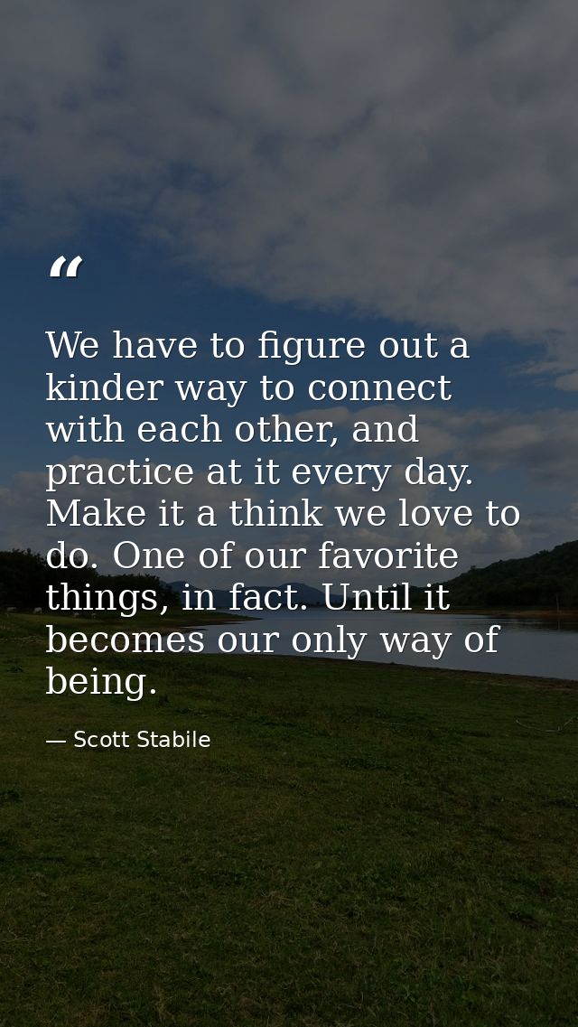 We have to figure out a kinder way to connect with each other, and practice at it every day. Make it a think we love to  — Scott Stabile
