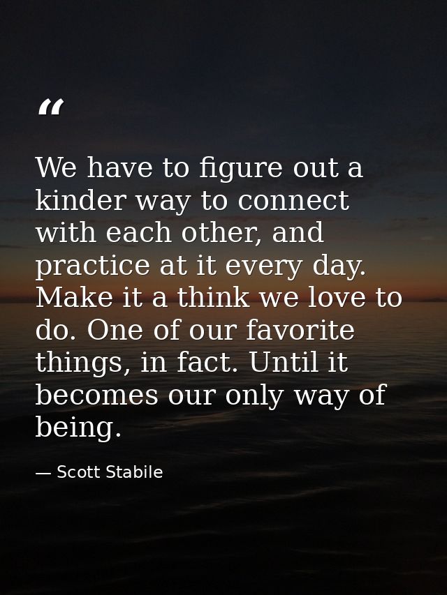 We have to figure out a kinder way to connect with each other, and practice at it every day. Make it a think we love to  — Scott Stabile