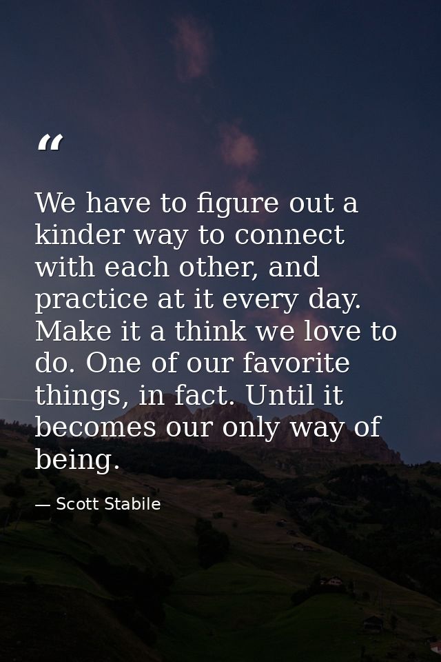 We have to figure out a kinder way to connect with each other, and practice at it every day. Make it a think we love to  — Scott Stabile