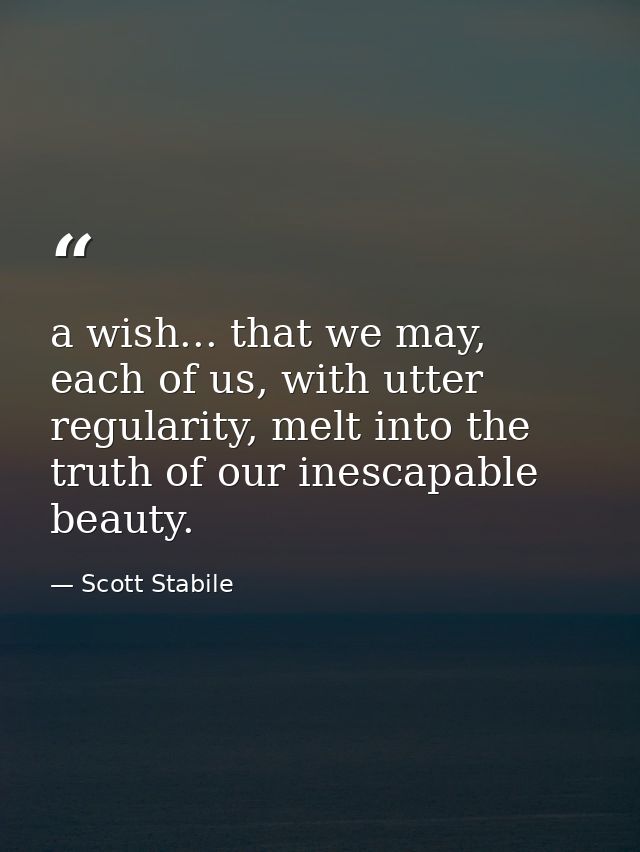 a wish... that we may, each of us, with utter regularity, melt into the truth of our inescapable beauty. — Scott Stabile