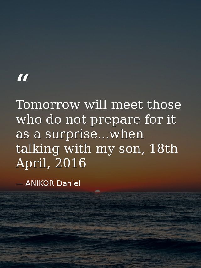 Tomorrow will meet those who do not prepare for it as a surprise...when talking with my son, 18th April, 2016 — ANIKOR Daniel