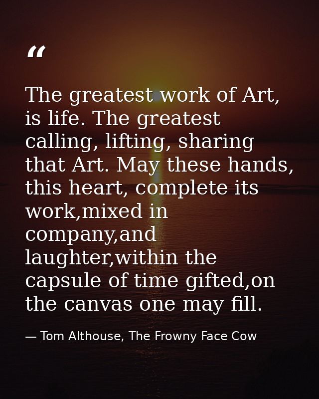 The greatest work of Art, is life. The greatest calling, lifting, sharing that Art. May these hands, this heart, complet — Tom Althouse, The Frowny Face Cow
