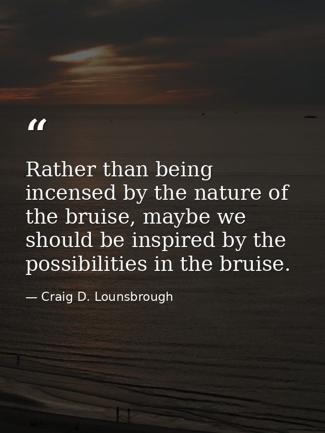 Rather than being incensed by the nature of the bruise, maybe we should be inspired by the possibilities in the bruise. — Craig D. Lounsbrough