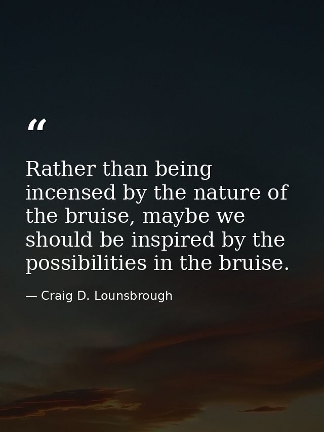 Rather than being incensed by the nature of the bruise, maybe we should be inspired by the possibilities in the bruise. — Craig D. Lounsbrough