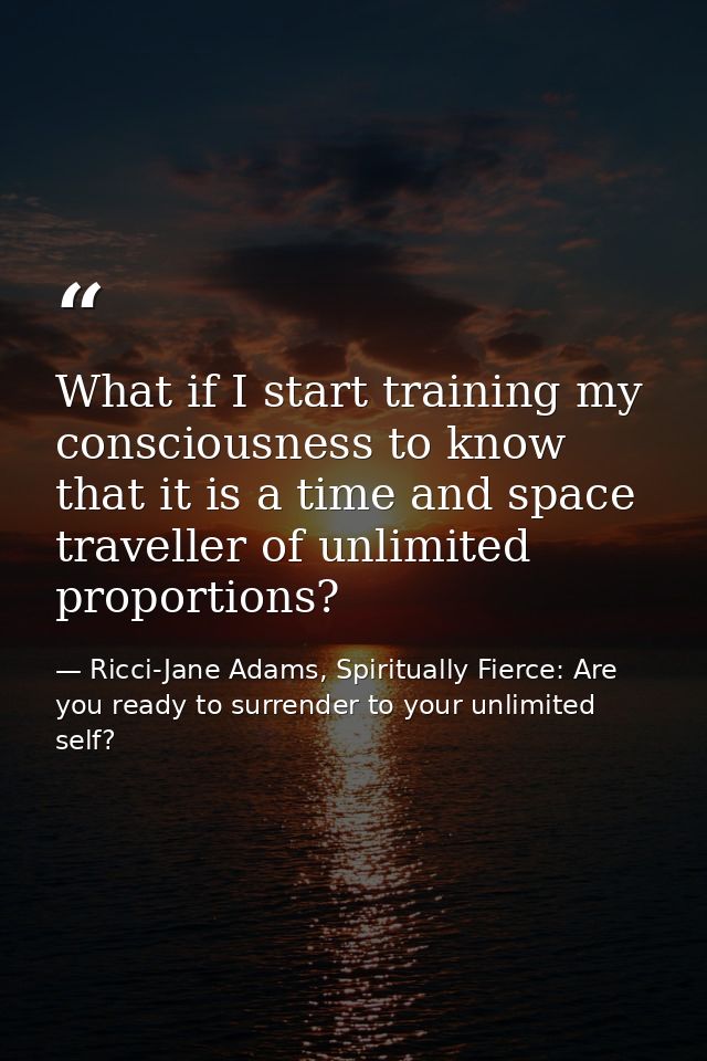 What if I start training my consciousness to know that it is a time and space traveller of unlimited proportions? — Ricci-Jane Adams, Spiritually Fierce: Are you ready to surrender to your unlimited self?