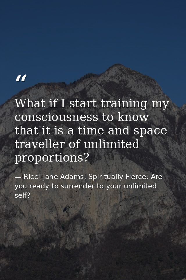 What if I start training my consciousness to know that it is a time and space traveller of unlimited proportions? — Ricci-Jane Adams, Spiritually Fierce: Are you ready to surrender to your unlimited self?