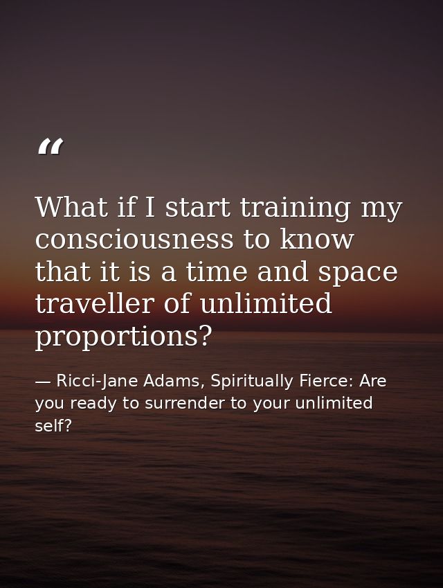 What if I start training my consciousness to know that it is a time and space traveller of unlimited proportions? — Ricci-Jane Adams, Spiritually Fierce: Are you ready to surrender to your unlimited self?