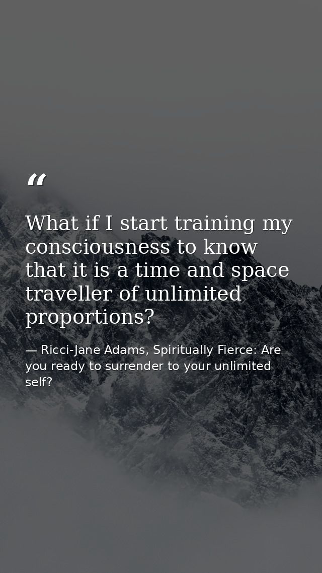 What if I start training my consciousness to know that it is a time and space traveller of unlimited proportions? — Ricci-Jane Adams, Spiritually Fierce: Are you ready to surrender to your unlimited self?