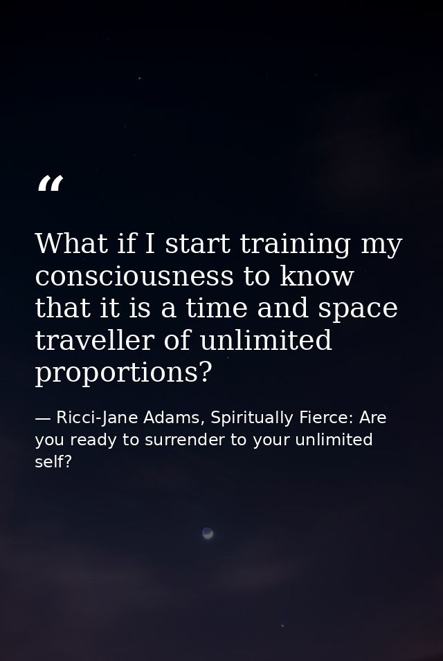 What if I start training my consciousness to know that it is a time and space traveller of unlimited proportions? — Ricci-Jane Adams, Spiritually Fierce: Are you ready to surrender to your unlimited self?