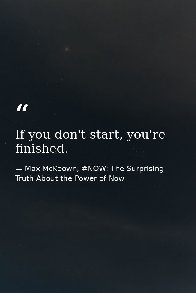 If you don't start, you're finished. — Max McKeown, #NOW: The Surprising Truth About the Power of Now