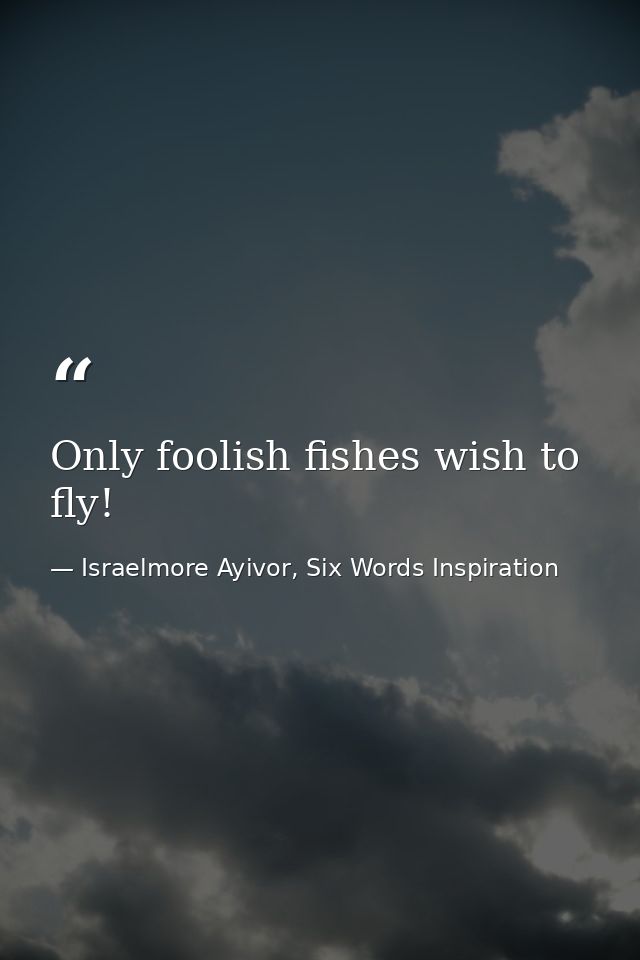 Only foolish fishes wish to fly! — Israelmore Ayivor, Six Words Inspiration