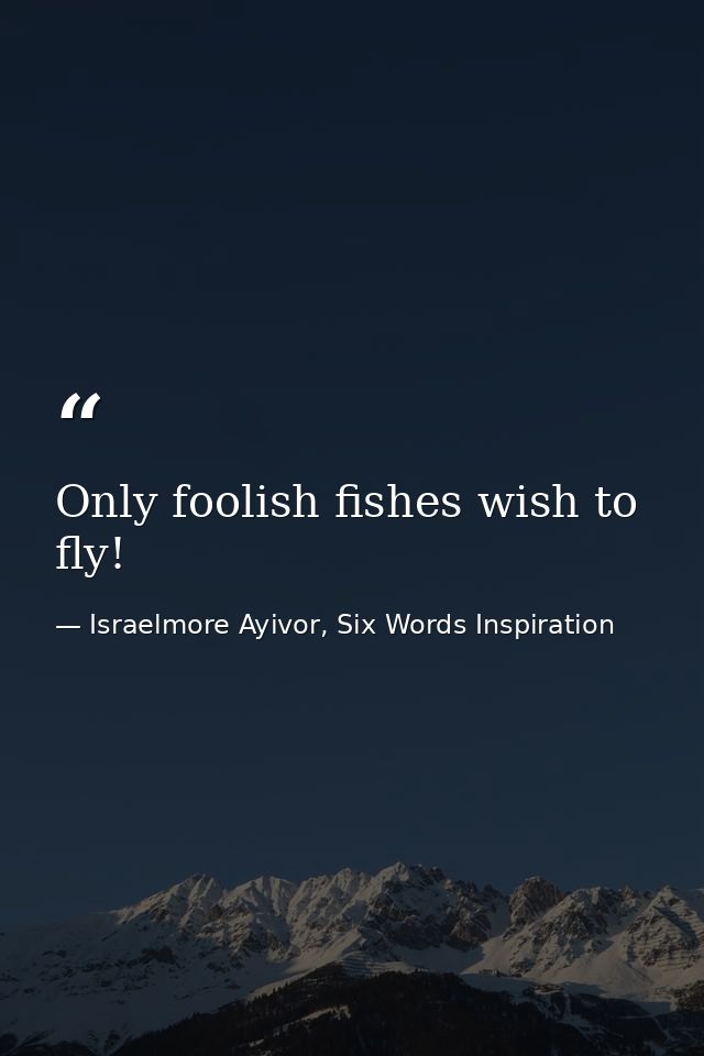 Only foolish fishes wish to fly! — Israelmore Ayivor, Six Words Inspiration