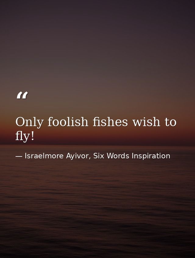 Only foolish fishes wish to fly! — Israelmore Ayivor, Six Words Inspiration