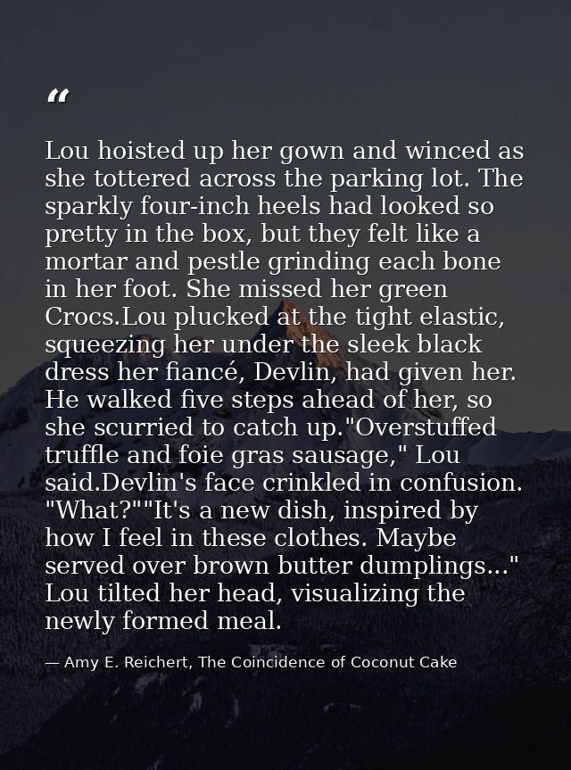 Lou hoisted up her gown and winced as she tottered across the parking lot. The sparkly four-inch heels had looked so pre — Amy E. Reichert, The Coincidence of Coconut Cake