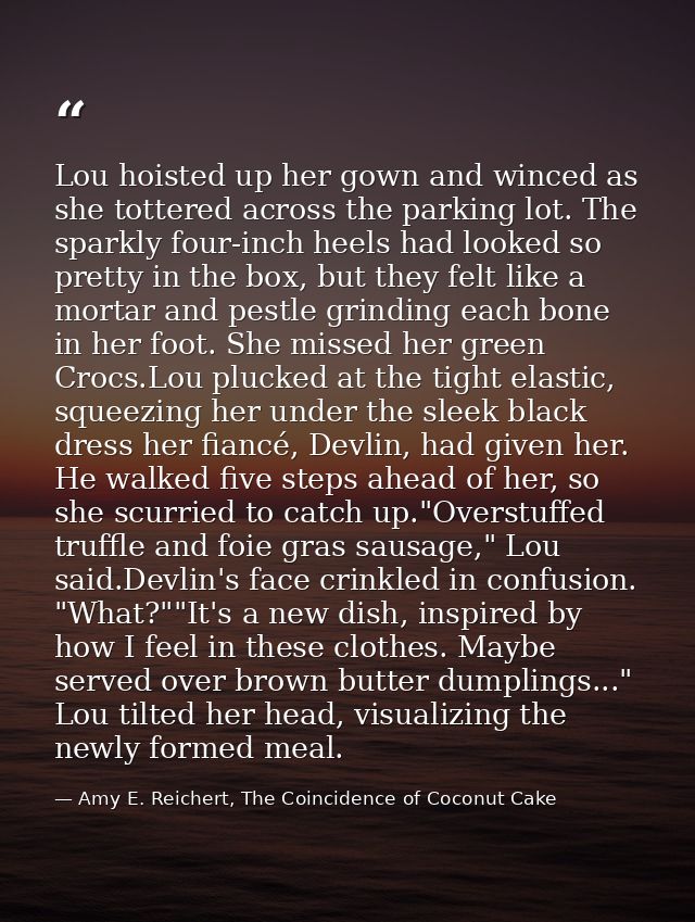 Lou hoisted up her gown and winced as she tottered across the parking lot. The sparkly four-inch heels had looked so pre — Amy E. Reichert, The Coincidence of Coconut Cake