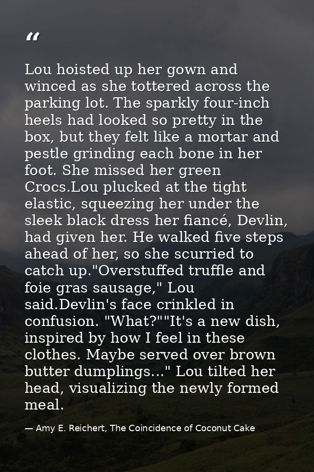 Lou hoisted up her gown and winced as she tottered across the parking lot. The sparkly four-inch heels had looked so pre — Amy E. Reichert, The Coincidence of Coconut Cake