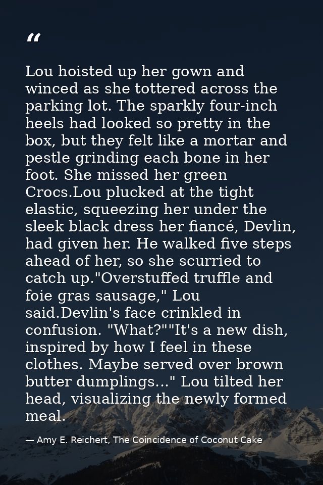 Lou hoisted up her gown and winced as she tottered across the parking lot. The sparkly four-inch heels had looked so pre — Amy E. Reichert, The Coincidence of Coconut Cake