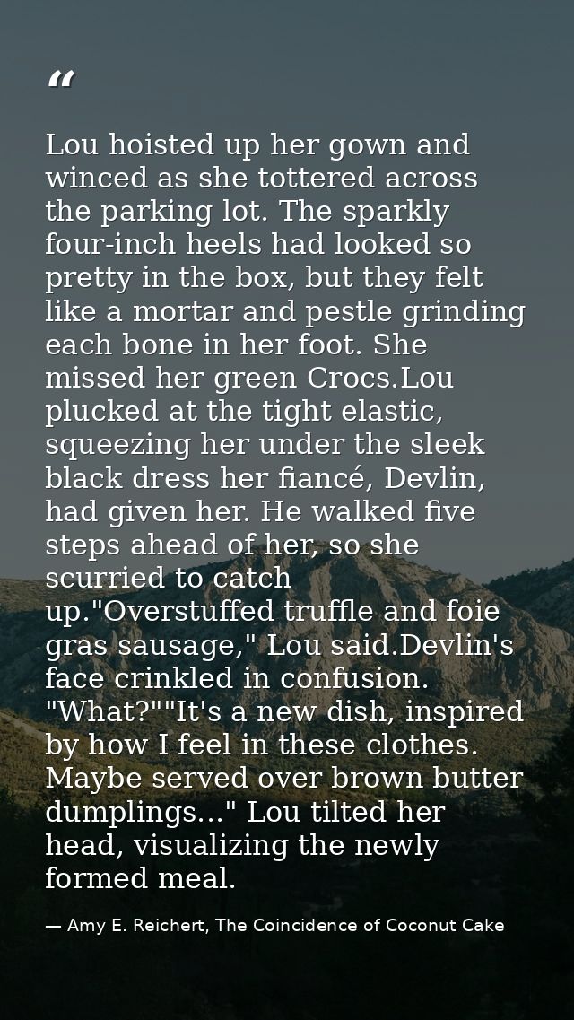Lou hoisted up her gown and winced as she tottered across the parking lot. The sparkly four-inch heels had looked so pre — Amy E. Reichert, The Coincidence of Coconut Cake