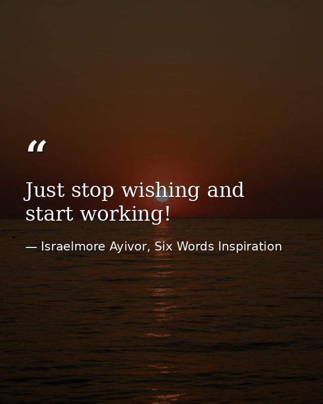 Just stop wishing and start working! — Israelmore Ayivor, Six Words Inspiration