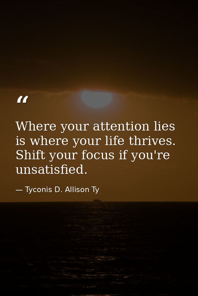 Where your attention lies is where your life thrives. Shift your focus if you're unsatisfied. — Tyconis D. Allison Ty