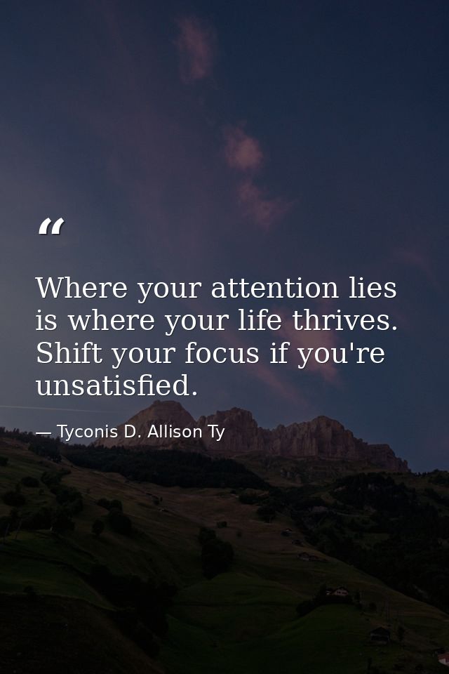 Where your attention lies is where your life thrives. Shift your focus if you're unsatisfied. — Tyconis D. Allison Ty