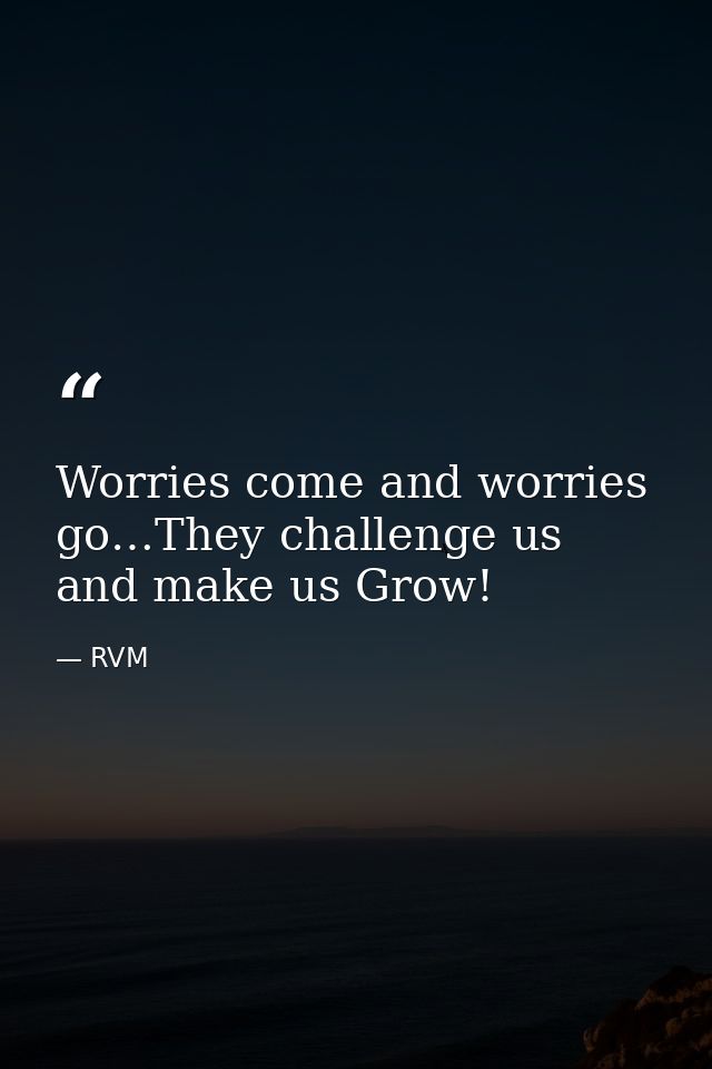 Worries come and worries go…They challenge us and make us Grow! — RVM