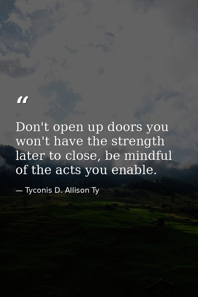 Don't open up doors you won't have the strength later to close, be mindful of the acts you enable. — Tyconis D. Allison Ty