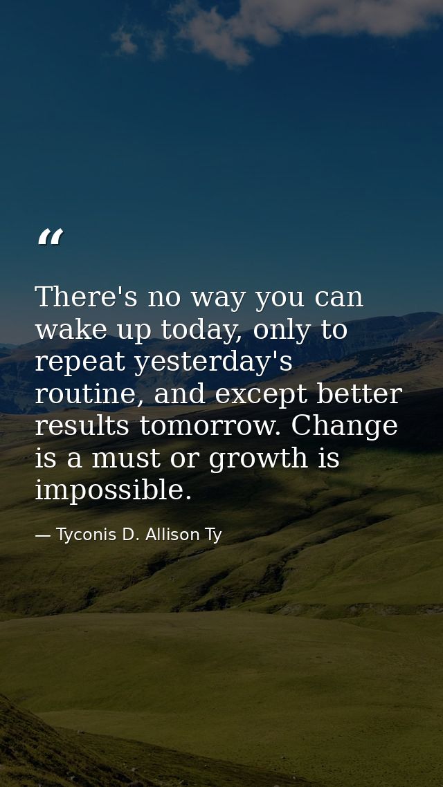 There's no way you can wake up today, only to repeat yesterday's routine, and except better results tomorrow. Change is  — Tyconis D. Allison Ty