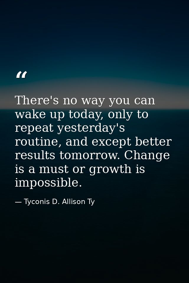 There's no way you can wake up today, only to repeat yesterday's routine, and except better results tomorrow. Change is  — Tyconis D. Allison Ty