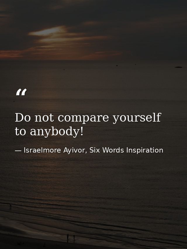 Do not compare yourself to anybody! — Israelmore Ayivor, Six Words Inspiration