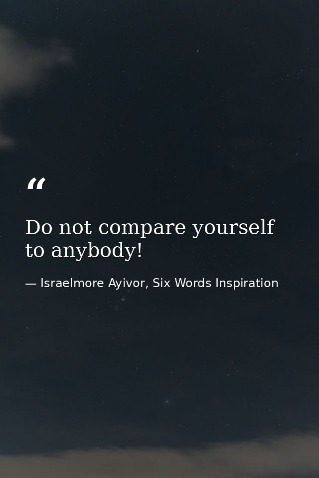 Do not compare yourself to anybody! — Israelmore Ayivor, Six Words Inspiration