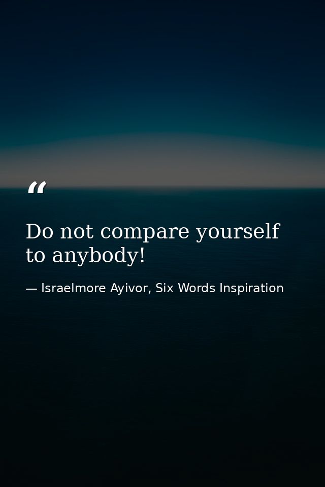 Do not compare yourself to anybody! — Israelmore Ayivor, Six Words Inspiration