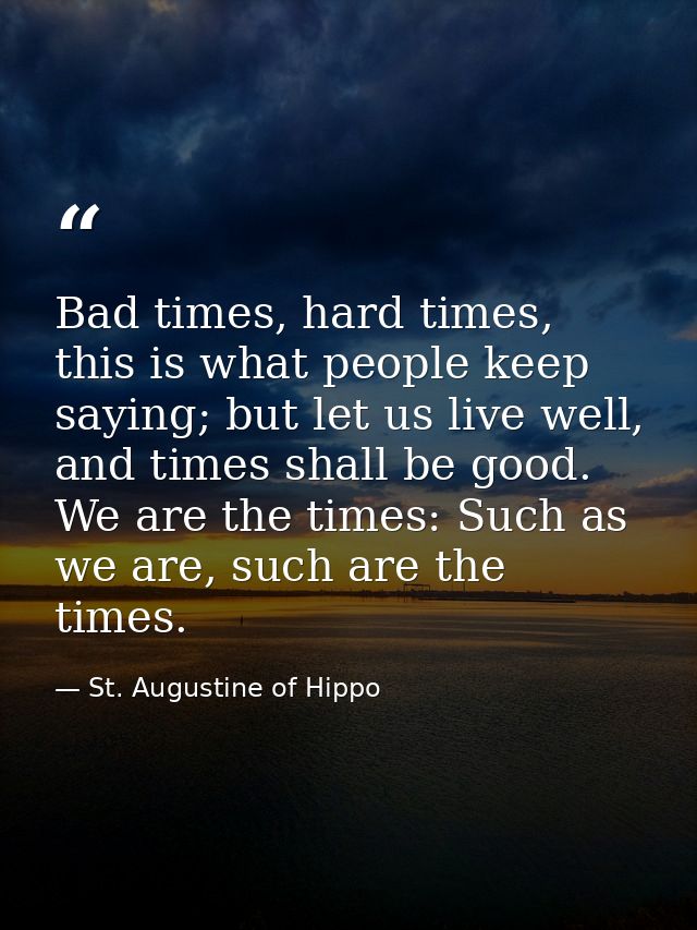 Bad times, hard times, this is what people keep saying; but let us live well, and times shall be good. We are the times: — St. Augustine of Hippo