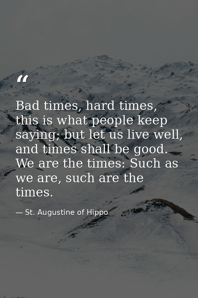 Bad times, hard times, this is what people keep saying; but let us live well, and times shall be good. We are the times: — St. Augustine of Hippo
