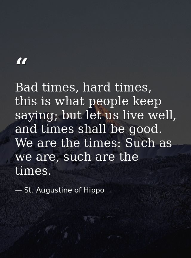 Bad times, hard times, this is what people keep saying; but let us live well, and times shall be good. We are the times: — St. Augustine of Hippo