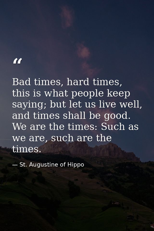 Bad times, hard times, this is what people keep saying; but let us live well, and times shall be good. We are the times: — St. Augustine of Hippo