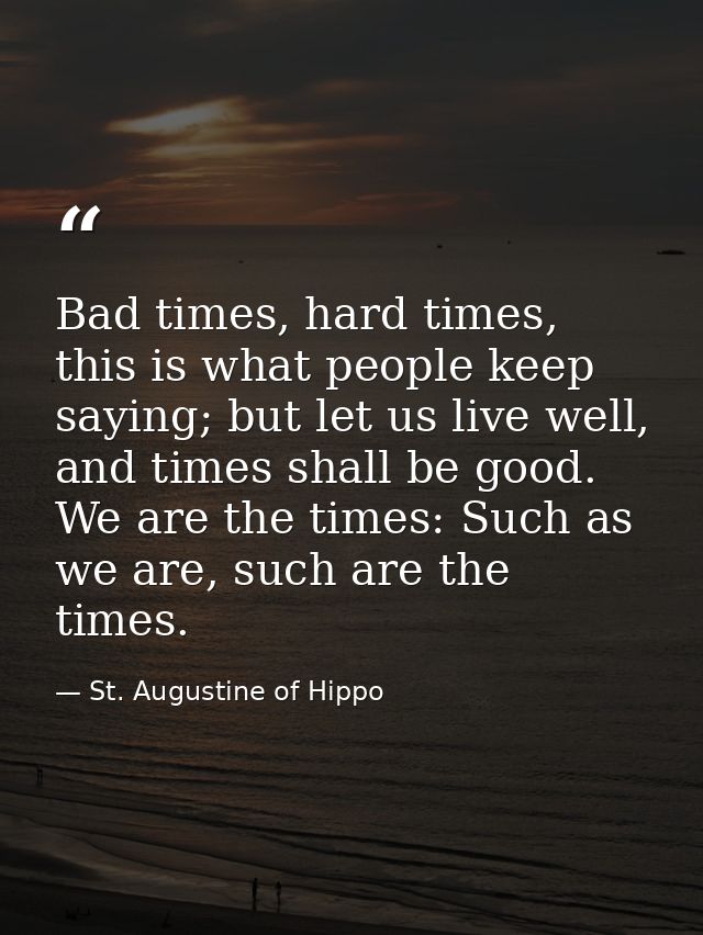 Bad times, hard times, this is what people keep saying; but let us live well, and times shall be good. We are the times: — St. Augustine of Hippo