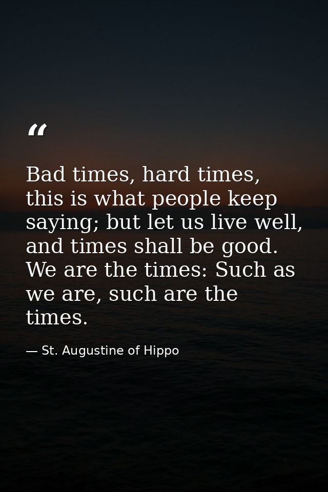 Bad times, hard times, this is what people keep saying; but let us live well, and times shall be good. We are the times: — St. Augustine of Hippo