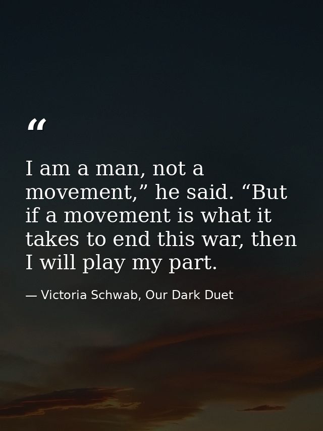 I am a man, not a movement,” he said. “But if a movement is what it takes to end this war, then I will play my part. — Victoria Schwab, Our Dark Duet