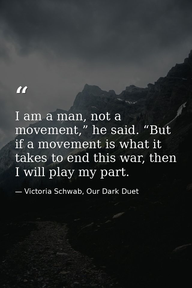 I am a man, not a movement,” he said. “But if a movement is what it takes to end this war, then I will play my part. — Victoria Schwab, Our Dark Duet