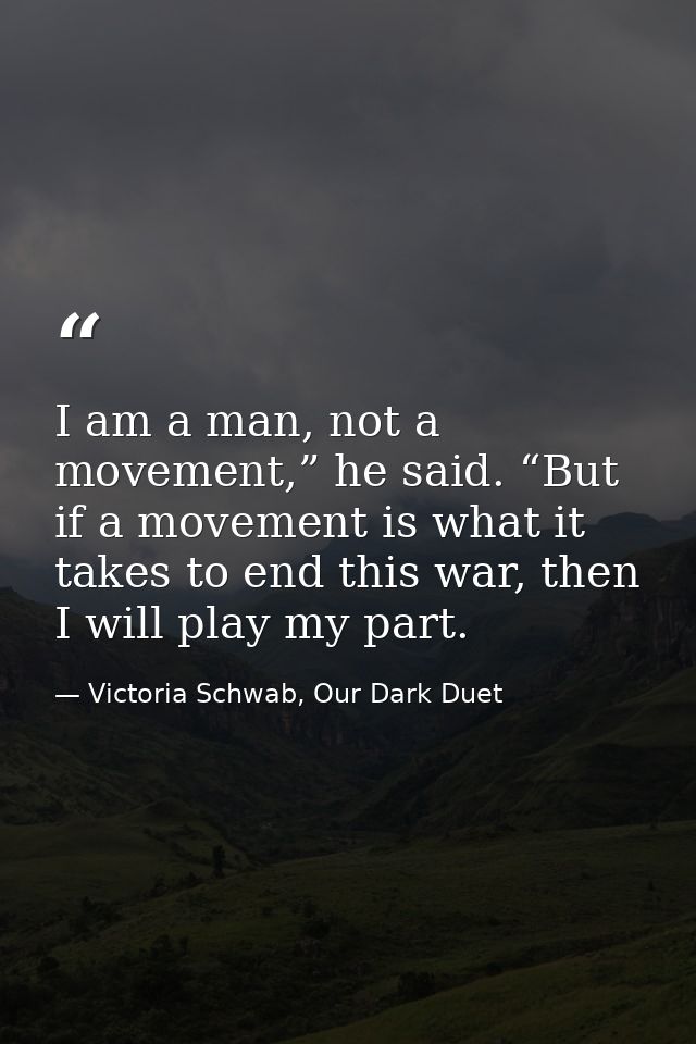 I am a man, not a movement,” he said. “But if a movement is what it takes to end this war, then I will play my part. — Victoria Schwab, Our Dark Duet