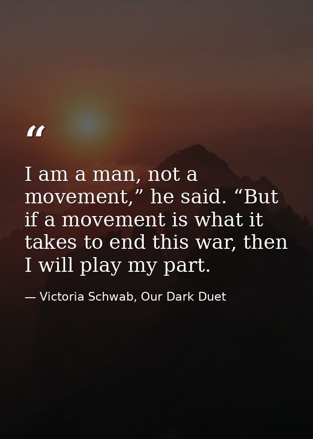 I am a man, not a movement,” he said. “But if a movement is what it takes to end this war, then I will play my part. — Victoria Schwab, Our Dark Duet