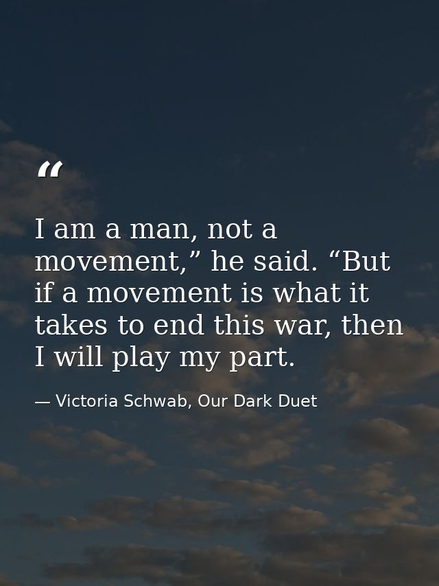 I am a man, not a movement,” he said. “But if a movement is what it takes to end this war, then I will play my part. — Victoria Schwab, Our Dark Duet